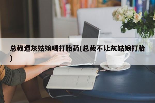 私人卖打胎药的联系方式微信总裁逼灰姑娘喝打胎药(总裁不让灰姑娘打胎)