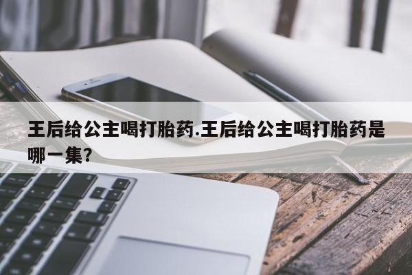 私人卖打胎药的联系方式微信王后给公主喝打胎药.王后给公主喝打胎药是哪一集？