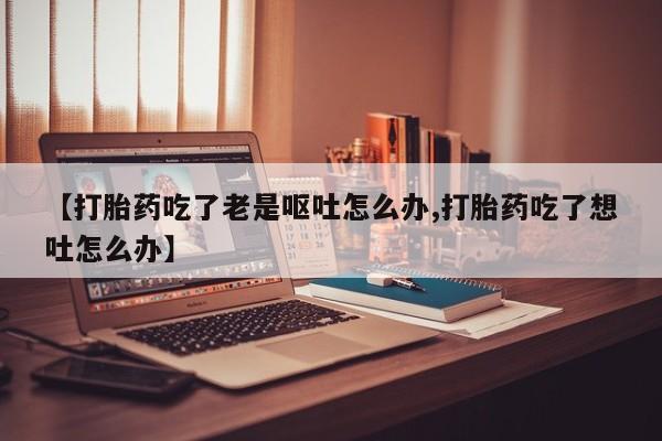 私人卖打胎药的联系方式微信【打胎药吃了老是呕吐怎么办,打胎药吃了想吐怎么办】