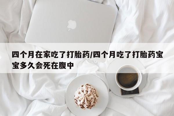 私人卖打胎药的联系方式微信四个月在家吃了打胎药/四个月吃了打胎药宝宝多久会死在腹中