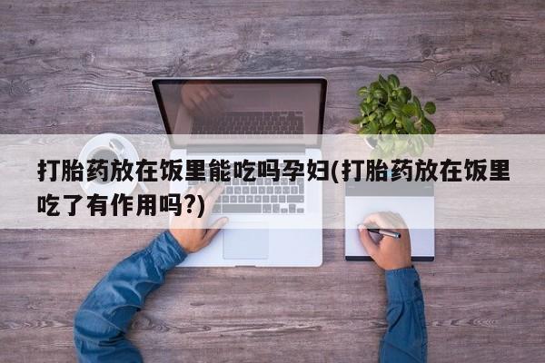 私人卖打胎药的联系方式微信打胎药放在饭里能吃吗孕妇(打胎药放在饭里吃了有作用吗?)