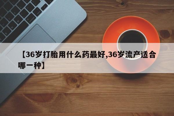 私人卖打胎药的联系方式微信【36岁打胎用什么药最好,36岁流产适合哪一种】